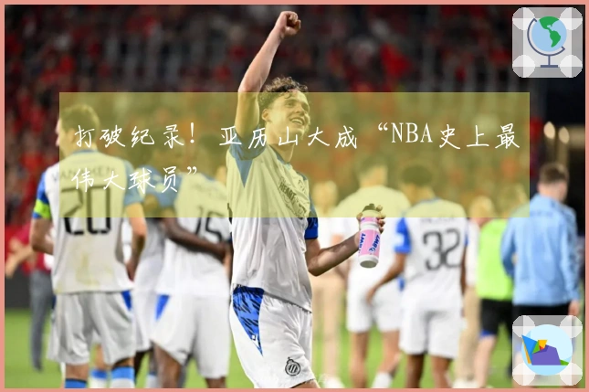 打破纪录！亚历山大成“NBA史上最伟大球员”