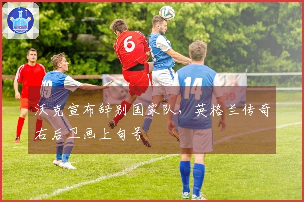 沃克宣布辞别国家队，英格兰传奇右后卫画上句号