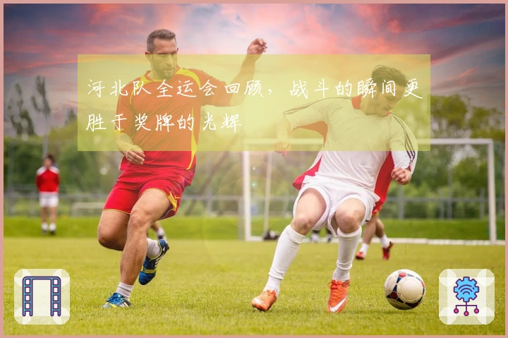 河北队全运会回顾，战斗的瞬间更胜于奖牌的光辉