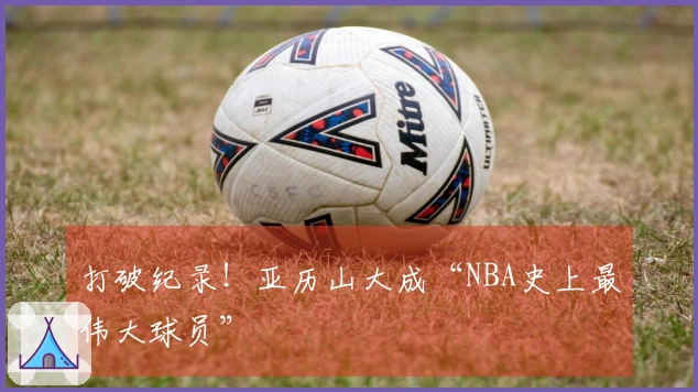 打破纪录！亚历山大成“NBA史上最伟大球员”
