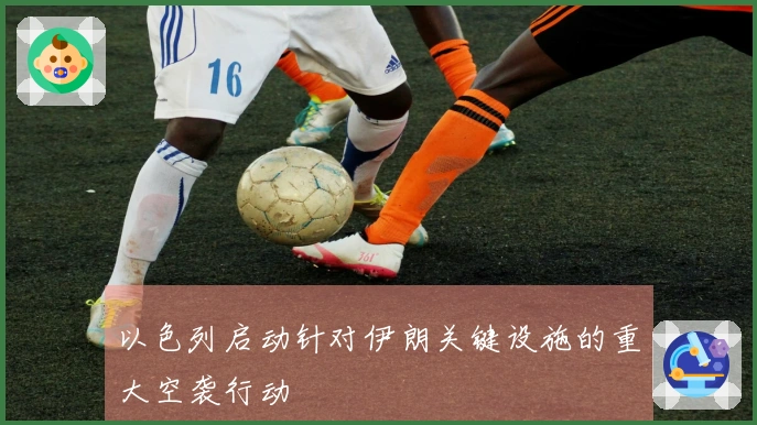 以色列启动针对伊朗关键设施的重大空袭行动