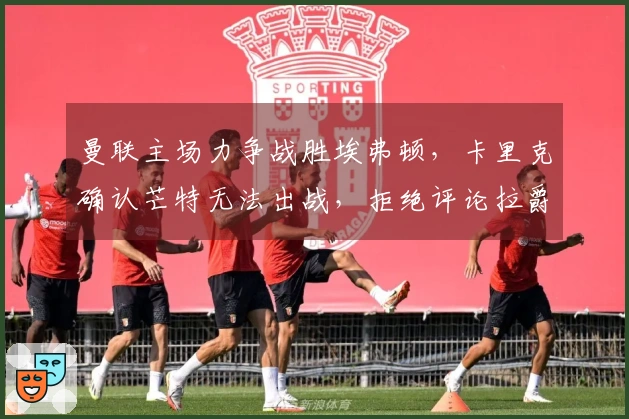 曼联主场力争战胜埃弗顿，卡里克确认芒特无法出战，拒绝评论拉爵处罚！