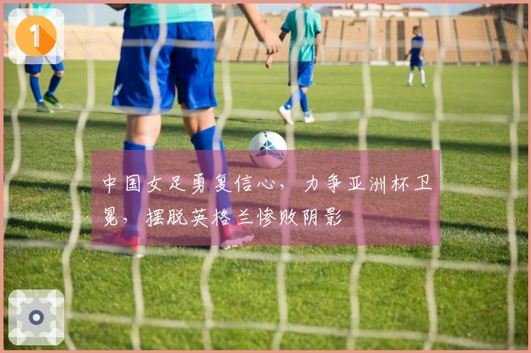 中国女足勇复信心，力争亚洲杯卫冕，摆脱英格兰惨败阴影