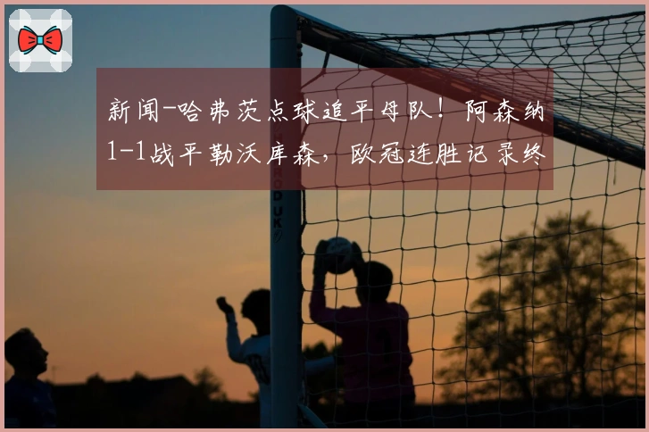 新闻-哈弗茨点球追平母队！阿森纳1-1战平勒沃库森，欧冠连胜记录终结