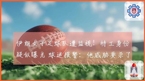 伊朗女子足球队遭监视！特工身份疑似曝光 球迷报警：他威胁要杀了我们