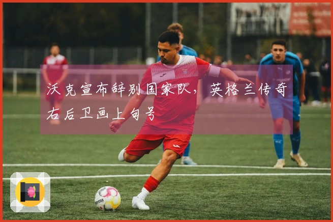 沃克宣布辞别国家队，英格兰传奇右后卫画上句号