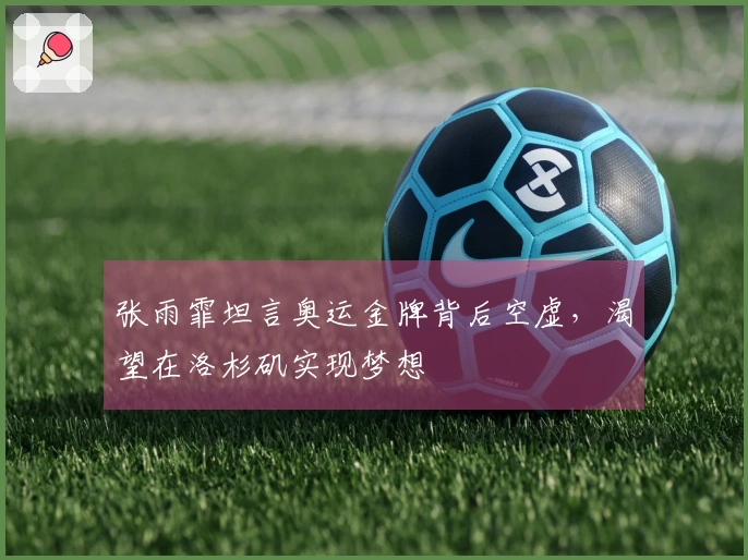 张雨霏坦言奥运金牌背后空虚，渴望在洛杉矶实现梦想