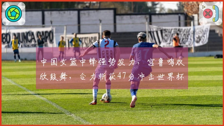 中国女篮中锋强势发力，宫鲁鸣欢欣鼓舞，合力斩获47分冲击世界杯