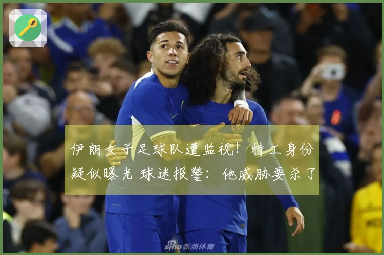 伊朗女子足球队遭监视！特工身份疑似曝光 球迷报警：他威胁要杀了我们