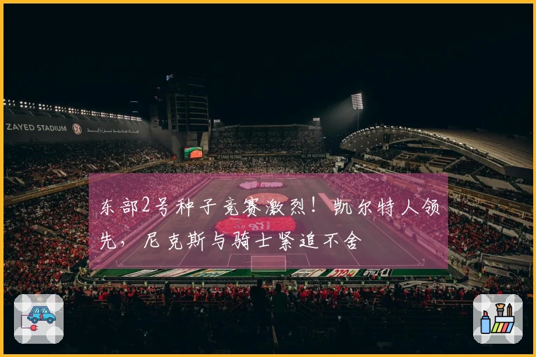 东部2号种子竞赛激烈！凯尔特人领先，尼克斯与骑士紧追不舍