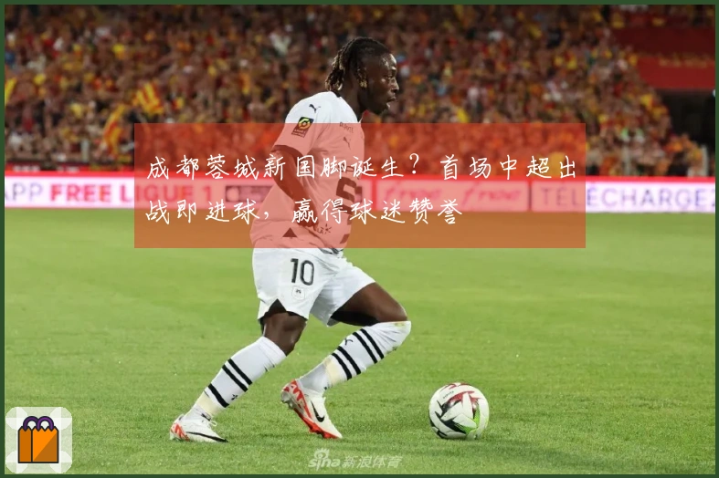 成都蓉城新国脚诞生？首场中超出战即进球，赢得球迷赞誉