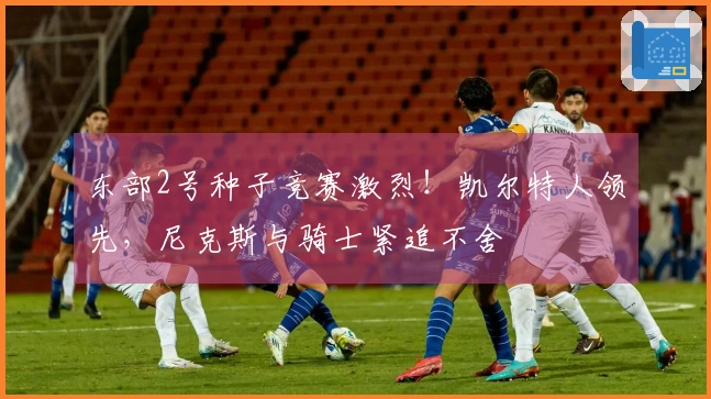 东部2号种子竞赛激烈！凯尔特人领先，尼克斯与骑士紧追不舍