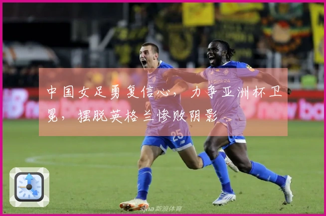 中国女足勇复信心，力争亚洲杯卫冕，摆脱英格兰惨败阴影
