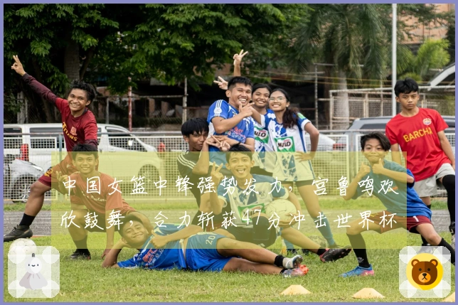 中国女篮中锋强势发力，宫鲁鸣欢欣鼓舞，合力斩获47分冲击世界杯