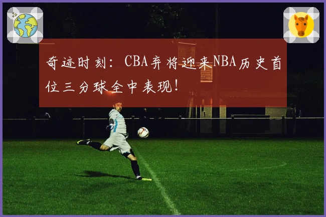 奇迹时刻：CBA弃将迎来NBA历史首位三分球全中表现！