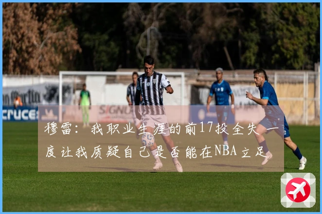 穆雷：我职业生涯的前17投全失 一度让我质疑自己是否能在NBA立足